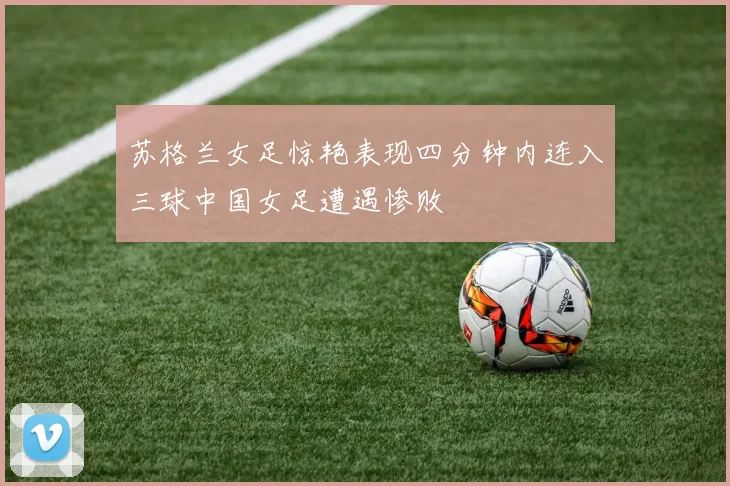 苏格兰女足惊艳表现四分钟内连入三球中国女足遭遇惨败