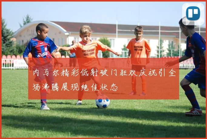 内马尔精彩低射破门狂欢庆祝引全场沸腾展现绝佳状态