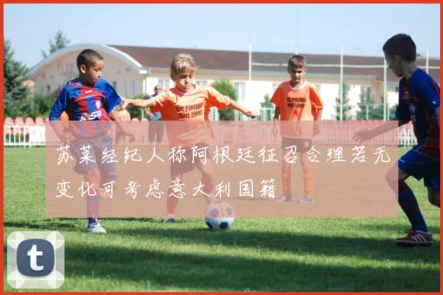 苏莱经纪人称阿根廷征召合理若无变化可考虑意大利国籍