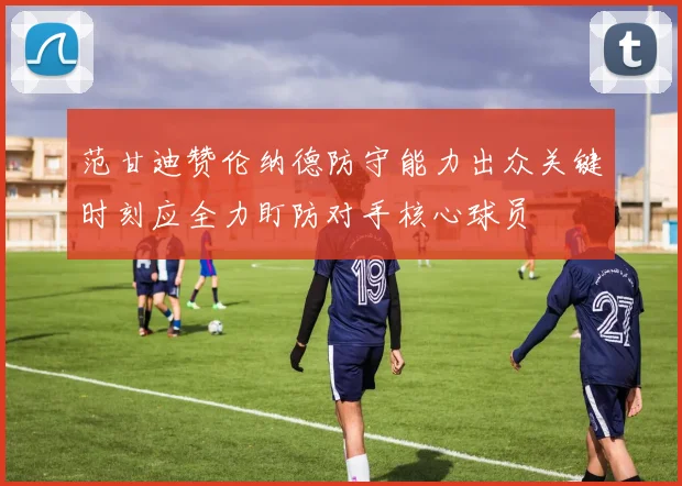 范甘迪赞伦纳德防守能力出众关键时刻应全力盯防对手核心球员