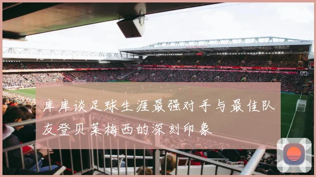 库库谈足球生涯最强对手与最佳队友登贝莱梅西的深刻印象
