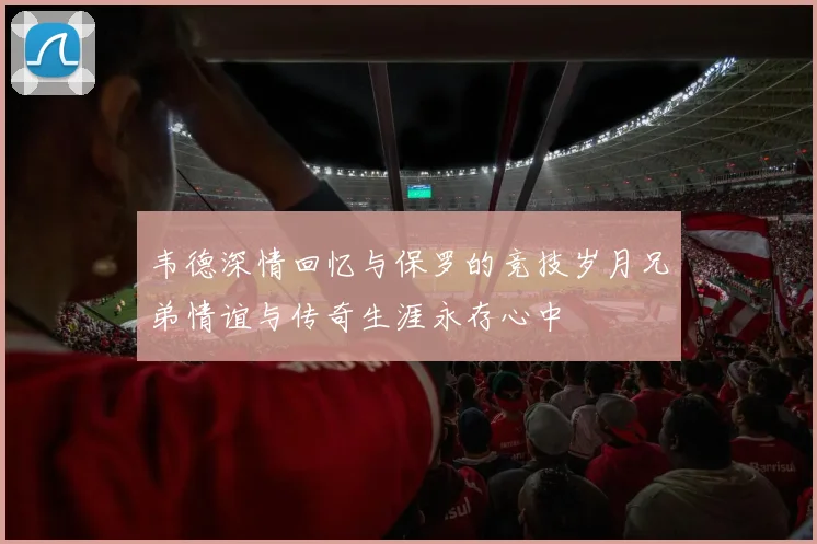 韦德深情回忆与保罗的竞技岁月兄弟情谊与传奇生涯永存心中