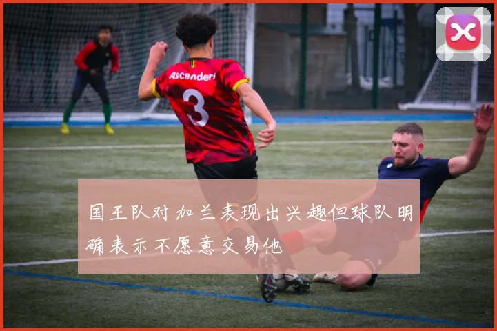 国王队对加兰表现出兴趣但球队明确表示不愿意交易他