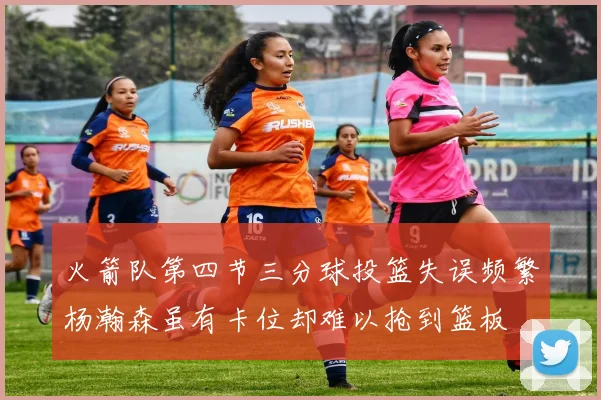 火箭队第四节三分球投篮失误频繁杨瀚森虽有卡位却难以抢到篮板