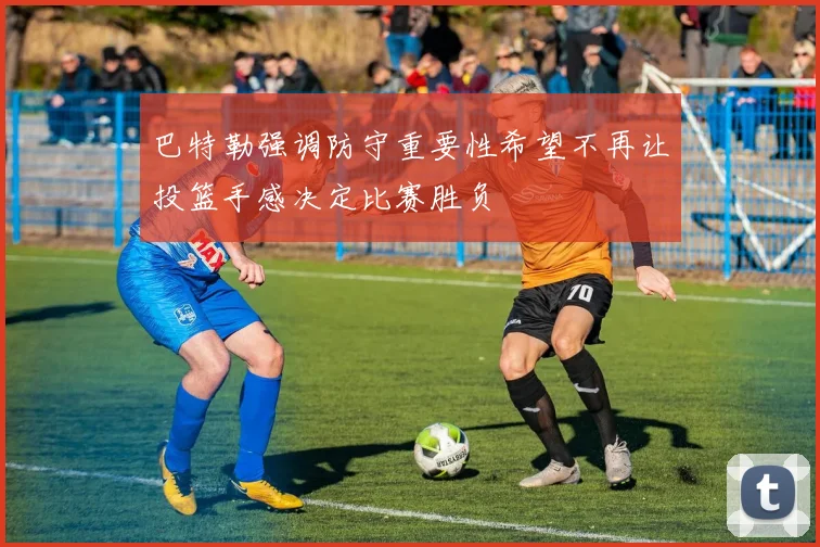 巴特勒强调防守重要性希望不再让投篮手感决定比赛胜负