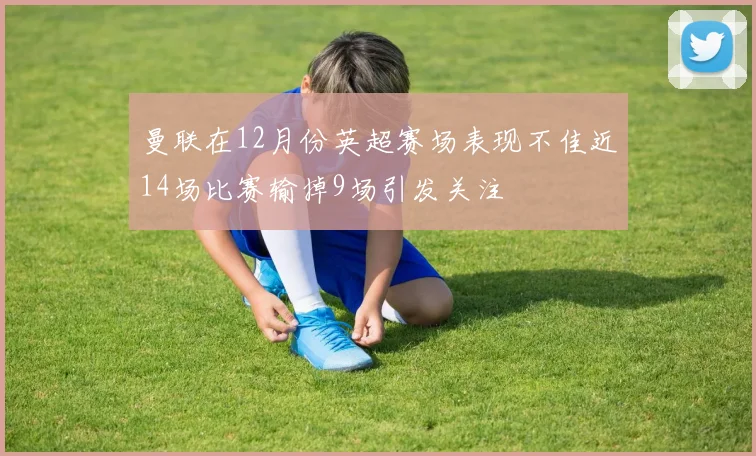 曼联在12月份英超赛场表现不佳近14场比赛输掉9场引发关注