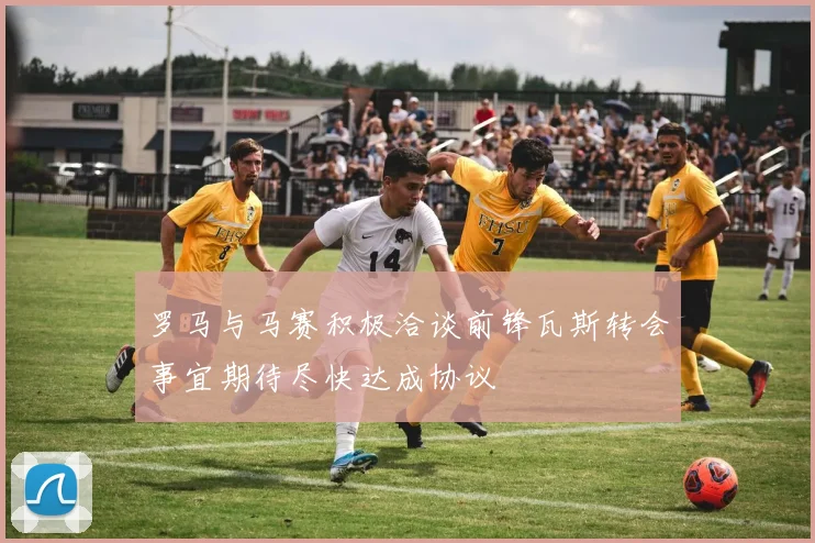 罗马与马赛积极洽谈前锋瓦斯转会事宜期待尽快达成协议
