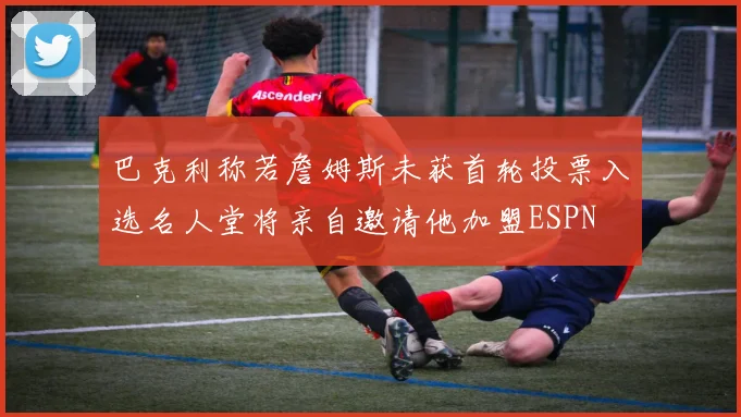 巴克利称若詹姆斯未获首轮投票入选名人堂将亲自邀请他加盟ESPN