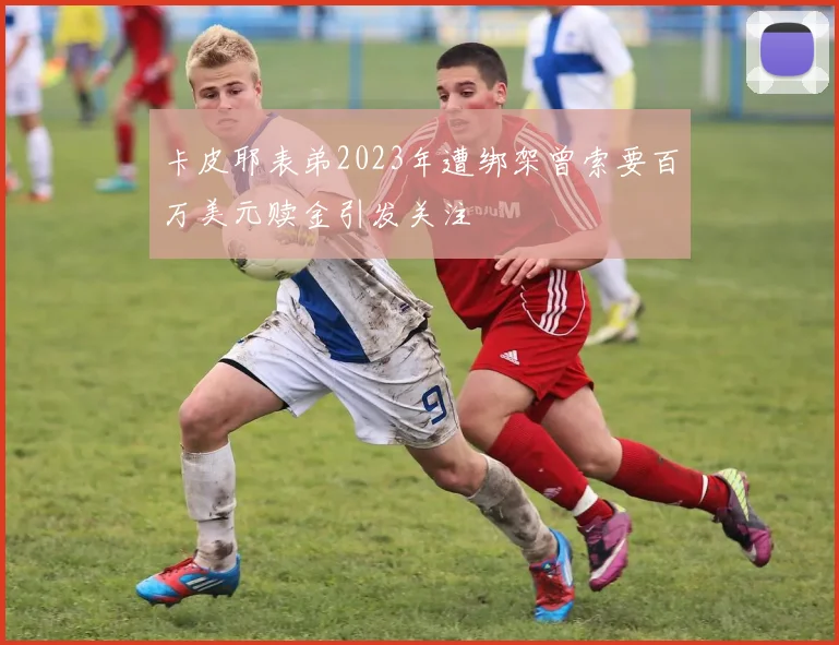 卡皮耶表弟2023年遭绑架曾索要百万美元赎金引发关注