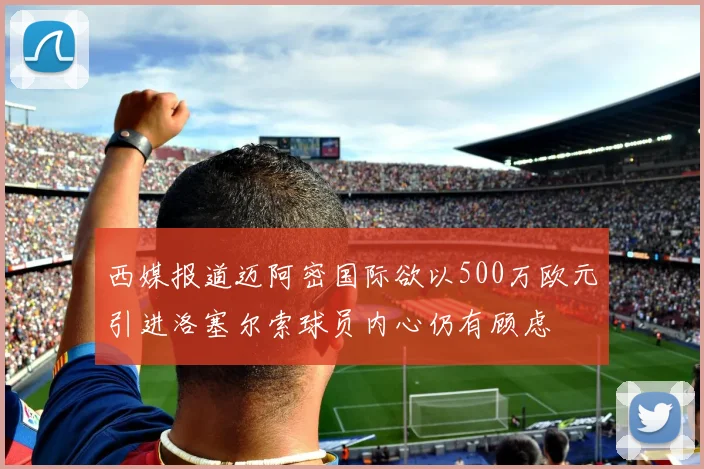 西媒报道迈阿密国际欲以500万欧元引进洛塞尔索球员内心仍有顾虑