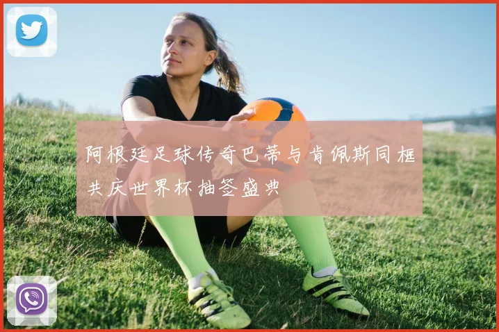 阿根廷足球传奇巴蒂与肯佩斯同框共庆世界杯抽签盛典
