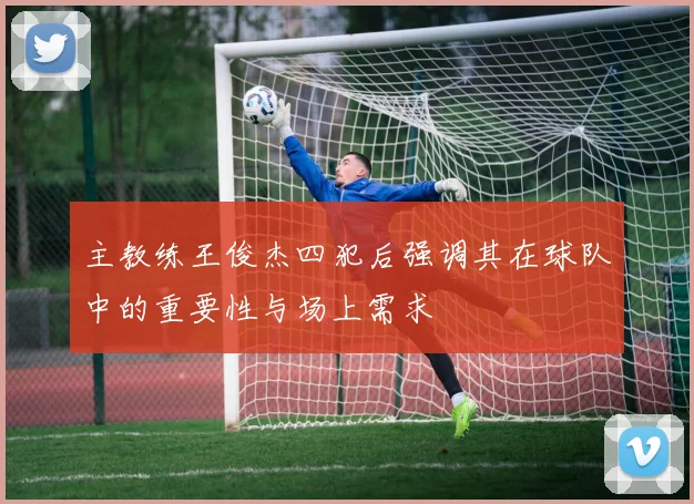 主教练王俊杰四犯后强调其在球队中的重要性与场上需求