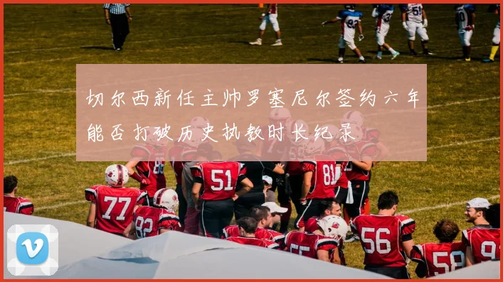 切尔西新任主帅罗塞尼尔签约六年能否打破历史执教时长纪录