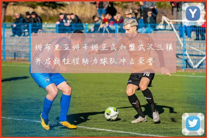 姆布里亚姆卡姆正式加盟武汉三镇开启新征程助力球队冲击荣誉