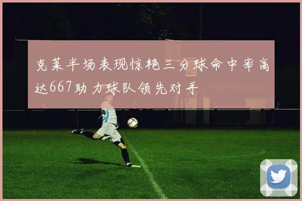 克莱半场表现惊艳三分球命中率高达667助力球队领先对手