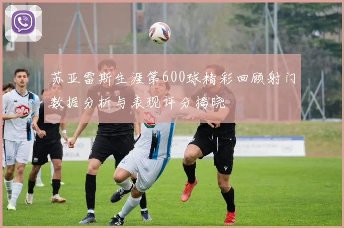 苏亚雷斯生涯第600球精彩回顾射门数据分析与表现评分揭晓