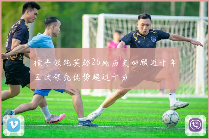 枪手领跑英超26轮历史回顾近十年五次领先优势超过十分
