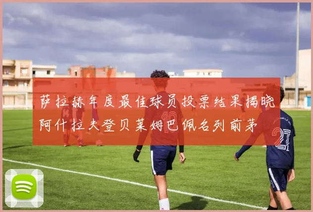 萨拉赫年度最佳球员投票结果揭晓阿什拉夫登贝莱姆巴佩名列前茅
