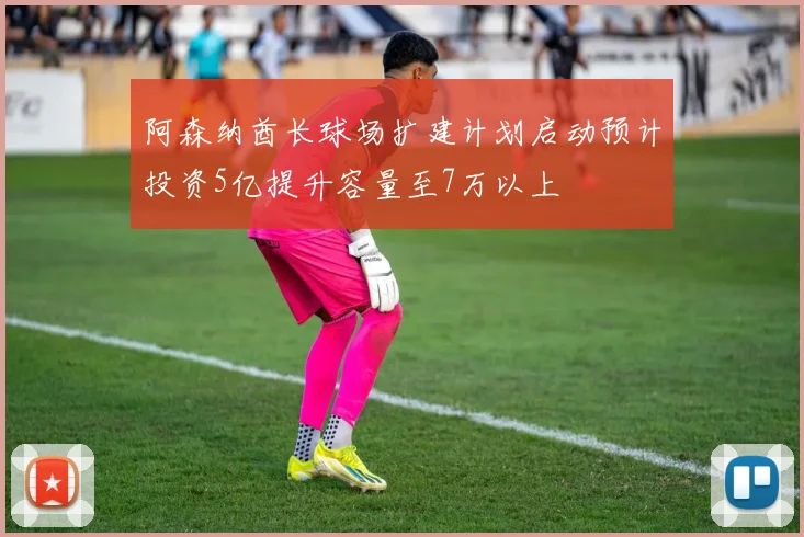 阿森纳酋长球场扩建计划启动预计投资5亿提升容量至7万以上