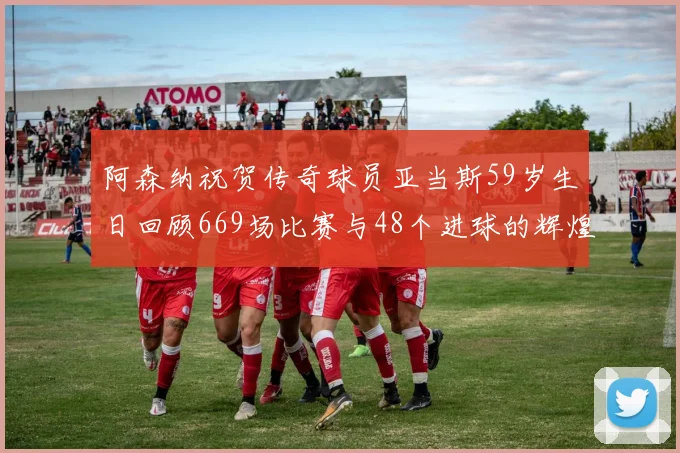 阿森纳祝贺传奇球员亚当斯59岁生日回顾669场比赛与48个进球的辉煌历程