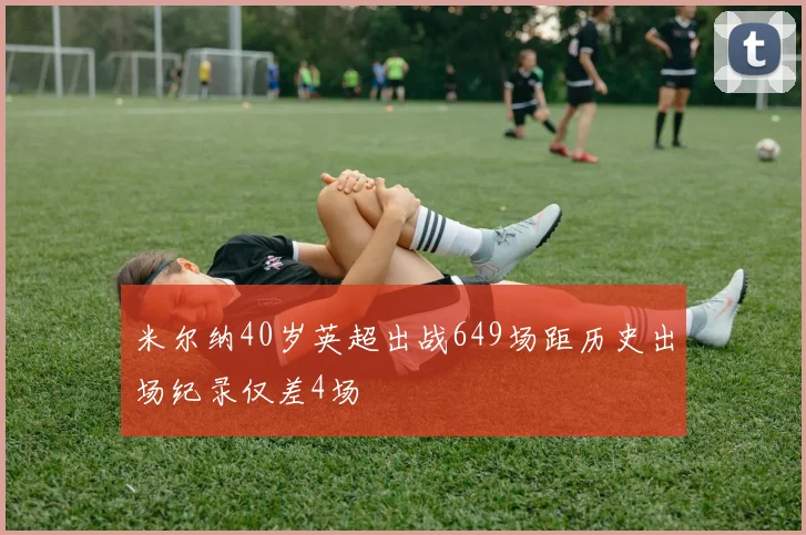 米尔纳40岁英超出战649场距历史出场纪录仅差4场