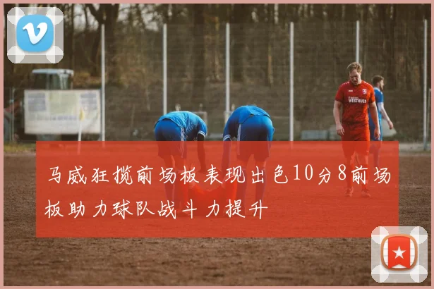 马威狂揽前场板表现出色10分8前场板助力球队战斗力提升
