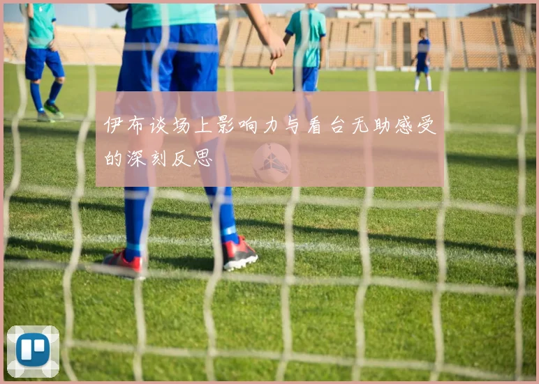伊布谈场上影响力与看台无助感受的深刻反思
