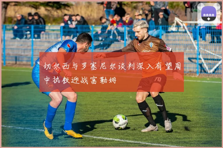 切尔西与罗塞尼尔谈判深入有望周中执教迎战富勒姆