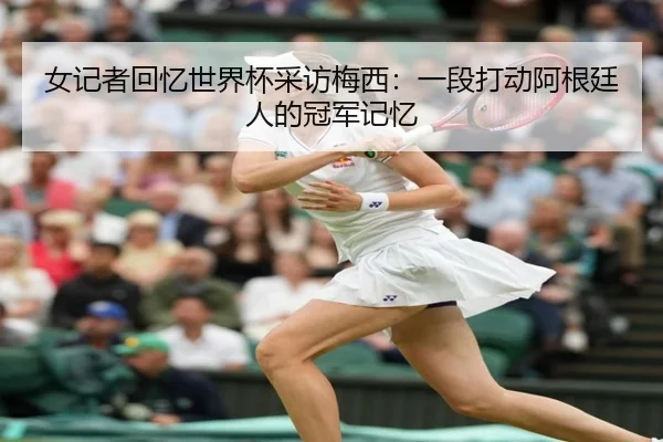 女记者回忆世界杯采访梅西:一段打动阿根廷人的冠军记忆